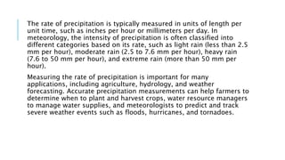 The rate of precipitation is typically measured in units of length per
unit time, such as inches per hour or millimeters per day. In
meteorology, the intensity of precipitation is often classified into
different categories based on its rate, such as light rain (less than 2.5
mm per hour), moderate rain (2.5 to 7.6 mm per hour), heavy rain
(7.6 to 50 mm per hour), and extreme rain (more than 50 mm per
hour).
Measuring the rate of precipitation is important for many
applications, including agriculture, hydrology, and weather
forecasting. Accurate precipitation measurements can help farmers to
determine when to plant and harvest crops, water resource managers
to manage water supplies, and meteorologists to predict and track
severe weather events such as floods, hurricanes, and tornadoes.
 