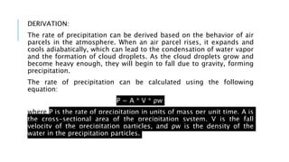 DERIVATION:
The rate of precipitation can be derived based on the behavior of air
parcels in the atmosphere. When an air parcel rises, it expands and
cools adiabatically, which can lead to the condensation of water vapor
and the formation of cloud droplets. As the cloud droplets grow and
become heavy enough, they will begin to fall due to gravity, forming
precipitation.
The rate of precipitation can be calculated using the following
equation:
P = A * V * ρw
where P is the rate of precipitation in units of mass per unit time, A is
the cross-sectional area of the precipitation system, V is the fall
velocity of the precipitation particles, and ρw is the density of the
water in the precipitation particles.
 