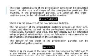 The cross-sectional area of the precipitation system can be calculated
based on the size and shape of the precipitation particles. For
example, if the precipitation particles are spherical, the cross-
sectional area can be calculated using the equation:
A = π * (d/2)^2
where d is the diameter of the precipitation particles.
The fall velocity of the precipitation particles depends on their size,
shape, and density, as well as the atmospheric conditions such as
temperature, humidity, and wind. The fall velocity can be estimated
using empirical relationships based on laboratory measurements or
observations of precipitation in the atmosphere.
The density of the water in the precipitation particles can be
calculated using the equation:
ρw = m/V
where m is the mass of the water in the precipitation particles and V
is the volume of the precipitation particles. The volume of the
 