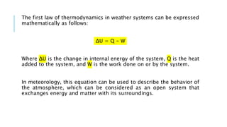 The first law of thermodynamics in weather systems can be expressed
mathematically as follows:
ΔU = Q - W
Where ΔU is the change in internal energy of the system, Q is the heat
added to the system, and W is the work done on or by the system.
In meteorology, this equation can be used to describe the behavior of
the atmosphere, which can be considered as an open system that
exchanges energy and matter with its surroundings.
 