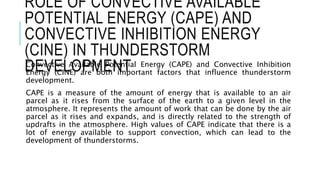 ROLE OF CONVECTIVE AVAILABLE
POTENTIAL ENERGY (CAPE) AND
CONVECTIVE INHIBITION ENERGY
(CINE) IN THUNDERSTORM
DEVELOPMENT
Convective Available Potential Energy (CAPE) and Convective Inhibition
Energy (CINE) are both important factors that influence thunderstorm
development.
CAPE is a measure of the amount of energy that is available to an air
parcel as it rises from the surface of the earth to a given level in the
atmosphere. It represents the amount of work that can be done by the air
parcel as it rises and expands, and is directly related to the strength of
updrafts in the atmosphere. High values of CAPE indicate that there is a
lot of energy available to support convection, which can lead to the
development of thunderstorms.
 