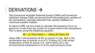 DERIVATIONS 
The Convective Available Potential Energy (CAPE) and Convective
Inhibition Energy (CINE) are derived from thermodynamic profiles of
the atmosphere, typically obtained from weather balloons or
numerical weather models.
To derive CAPE, we first need to calculate the buoyancy of an air
parcel as it rises from the surface to a given level in the atmosphere.
This is done using the following equation:
$B = g frac{theta_v - theta_e}{theta_v}$
where $B$ is the buoyancy of the air parcel in J/kg, $g$ is the
acceleration due to gravity in m/s^2, $theta_v$ is the virtual
temperature of the air parcel in K, and $theta_e$ is the
environmental temperature in K at the same pressure level.
 