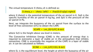The virtual temperature $theta_v$ is defined as:
$theta_v = theta left(1 + frac{0.61q}{p}right)$
where $theta$ is the potential temperature of the air parcel in K, $q$ is the
specific humidity of the air parcel in kg/kg, and $p$ is the pressure of the
air parcel in Pa.
Next, we integrate the buoyancy of the air parcel from the surface to the
level of free convection (LFC) to obtain the CAPE:
$CAPE = int_{0}^{LFC} B dz$
where $z$ is the height above sea level in meters.
The Convective Inhibition Energy (CINE) is the amount of energy that is
required to overcome a layer of stable air in the atmosphere that inhibits
convection. CINE is essentially the negative of the CAPE in a layer of stable
air. It can be calculated as follows:
$CINE = -int_{LFC}^{EL} B dz$
where EL is the equilibrium level, the height at which the buoyancy of the air
 