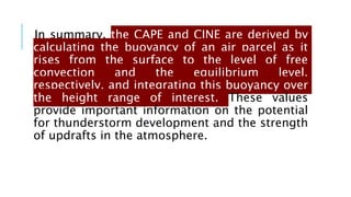 In summary, the CAPE and CINE are derived by
calculating the buoyancy of an air parcel as it
rises from the surface to the level of free
convection and the equilibrium level,
respectively, and integrating this buoyancy over
the height range of interest. These values
provide important information on the potential
for thunderstorm development and the strength
of updrafts in the atmosphere.
 