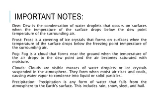 IMPORTANT NOTES:
Dew: Dew is the condensation of water droplets that occurs on surfaces
when the temperature of the surface drops below the dew point
temperature of the surrounding air.
Frost: Frost is a covering of ice crystals that forms on surfaces when the
temperature of the surface drops below the freezing point temperature of
the surrounding air.
Fog: Fog is a cloud that forms near the ground when the temperature of
the air drops to the dew point and the air becomes saturated with
moisture.
Clouds: Clouds are visible masses of water droplets or ice crystals
suspended in the atmosphere. They form when moist air rises and cools,
causing water vapor to condense into liquid or solid particles.
Precipitation: Precipitation is any form of water that falls from the
atmosphere to the Earth's surface. This includes rain, snow, sleet, and hail.
 