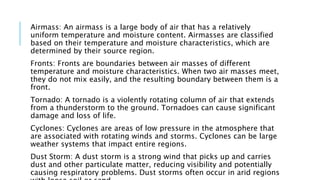 Airmass: An airmass is a large body of air that has a relatively
uniform temperature and moisture content. Airmasses are classified
based on their temperature and moisture characteristics, which are
determined by their source region.
Fronts: Fronts are boundaries between air masses of different
temperature and moisture characteristics. When two air masses meet,
they do not mix easily, and the resulting boundary between them is a
front.
Tornado: A tornado is a violently rotating column of air that extends
from a thunderstorm to the ground. Tornadoes can cause significant
damage and loss of life.
Cyclones: Cyclones are areas of low pressure in the atmosphere that
are associated with rotating winds and storms. Cyclones can be large
weather systems that impact entire regions.
Dust Storm: A dust storm is a strong wind that picks up and carries
dust and other particulate matter, reducing visibility and potentially
causing respiratory problems. Dust storms often occur in arid regions
 
