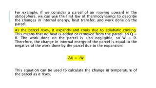 For example, if we consider a parcel of air moving upward in the
atmosphere, we can use the first law of thermodynamics to describe
the changes in internal energy, heat transfer, and work done on the
parcel.
As the parcel rises, it expands and cools due to adiabatic cooling.
This means that no heat is added or removed from the parcel, so Q =
0. The work done on the parcel is also negligible, so W = 0.
Therefore, the change in internal energy of the parcel is equal to the
negative of the work done by the parcel due to the expansion:
ΔU = -W
This equation can be used to calculate the change in temperature of
the parcel as it rises.
 