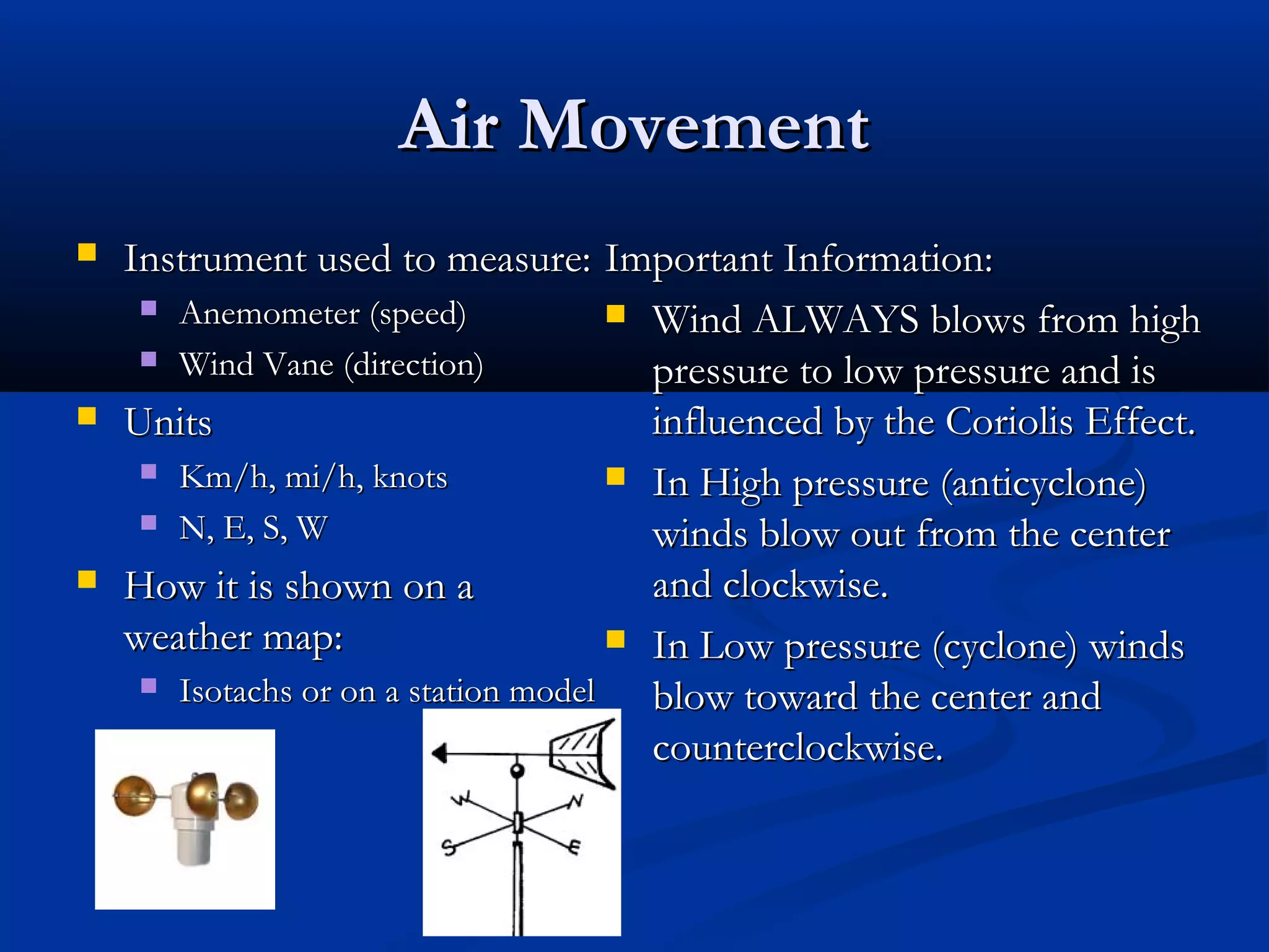 Air MovementAir Movement
 Instrument used to measure:Instrument used to measure:
 Anemometer (speed)Anemometer (speed)
 Wind Vane (direction)Wind Vane (direction)
 UnitsUnits
 Km/h, mi/h, knotsKm/h, mi/h, knots
 N, E, S, WN, E, S, W
 How it is shown on aHow it is shown on a
weather map:weather map:
 Isotachs or on a station modelIsotachs or on a station model
Important Information:Important Information:
 Wind ALWAYS blows from highWind ALWAYS blows from high
pressure to low pressure and ispressure to low pressure and is
influenced by the Coriolis Effect.influenced by the Coriolis Effect.
 In High pressure (anticyclone)In High pressure (anticyclone)
winds blow out from the centerwinds blow out from the center
and clockwise.and clockwise.
 In Low pressure (cyclone) windsIn Low pressure (cyclone) winds
blow toward the center andblow toward the center and
counterclockwise.counterclockwise.
 