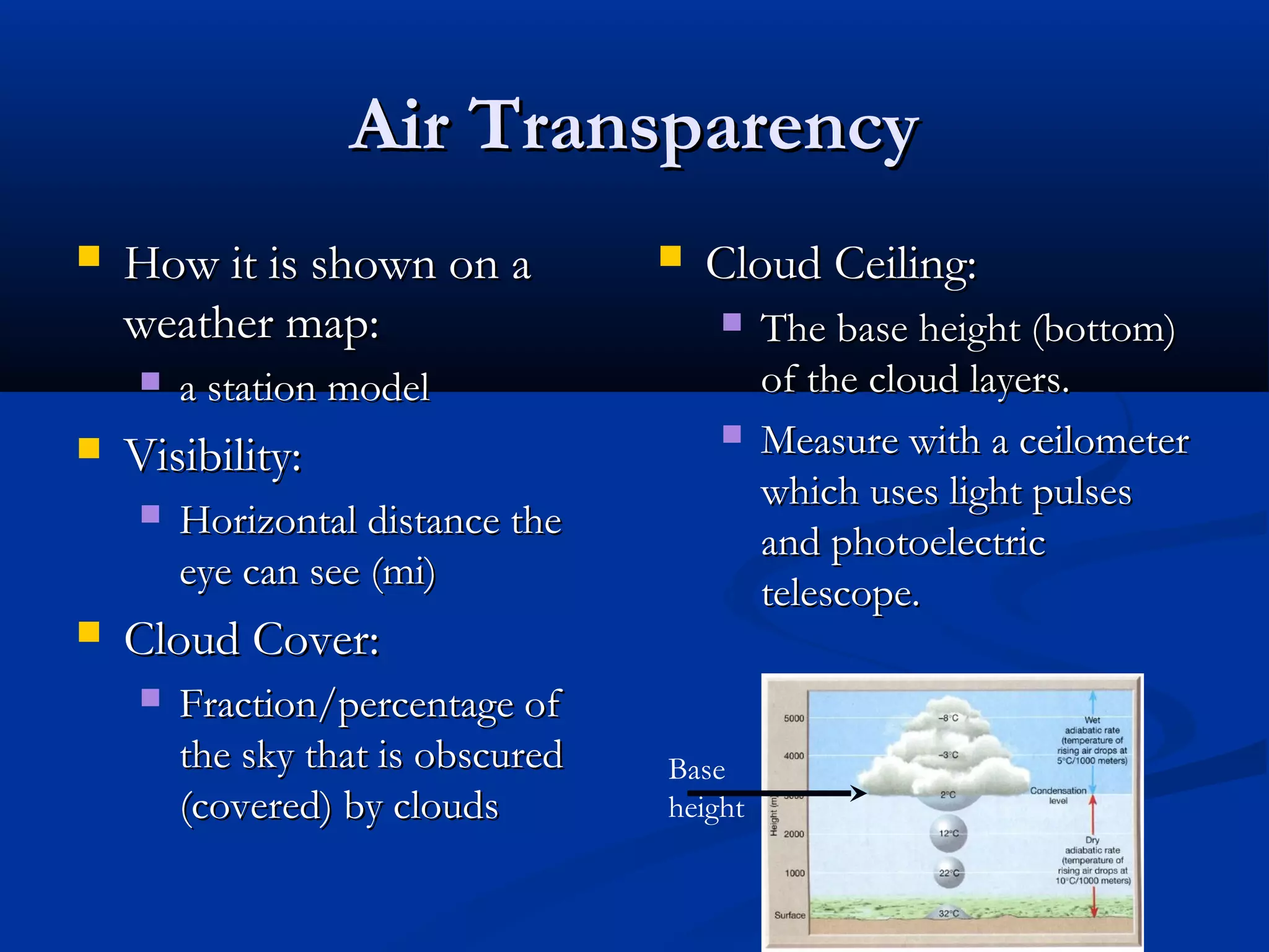 Air TransparencyAir Transparency
 How it is shown on aHow it is shown on a
weather map:weather map:
 a station modela station model
 Visibility:Visibility:
 Horizontal distance theHorizontal distance the
eye can see (mi)eye can see (mi)
 Cloud Cover:Cloud Cover:
 Fraction/percentage ofFraction/percentage of
the sky that is obscuredthe sky that is obscured
(covered) by clouds(covered) by clouds
 Cloud Ceiling:Cloud Ceiling:
 The base height (bottom)The base height (bottom)
of the cloud layers.of the cloud layers.
 Measure with a ceilometerMeasure with a ceilometer
which uses light pulseswhich uses light pulses
and photoelectricand photoelectric
telescope.telescope.
Base
height
 