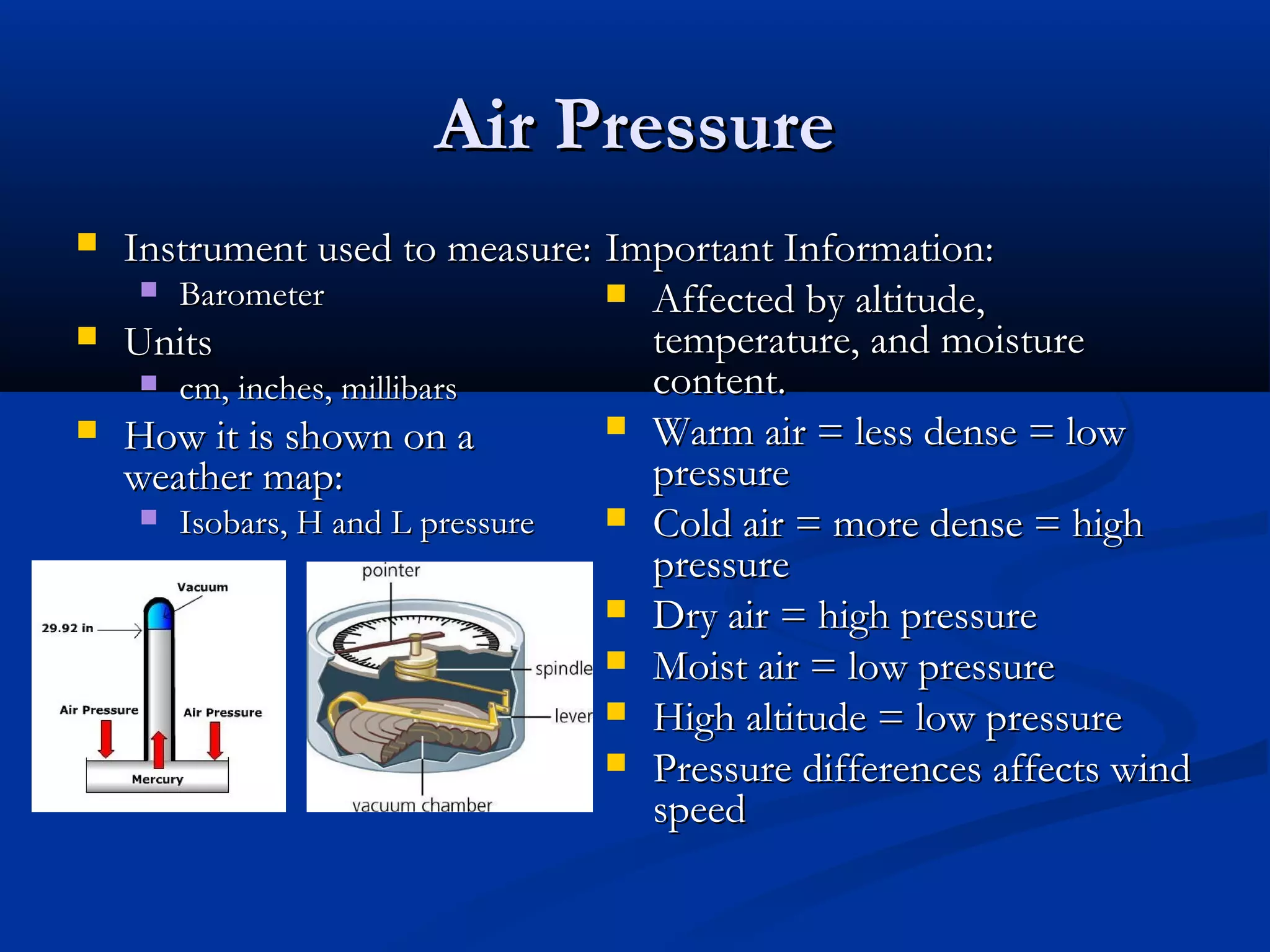 Air PressureAir Pressure
 Instrument used to measure:Instrument used to measure:
 BarometerBarometer
 UnitsUnits
 cm, inches, millibarscm, inches, millibars
 How it is shown on aHow it is shown on a
weather map:weather map:
 Isobars, H and L pressureIsobars, H and L pressure
Important Information:Important Information:
 Affected by altitude,Affected by altitude,
temperature, and moisturetemperature, and moisture
content.content.
 Warm air = less dense = lowWarm air = less dense = low
pressurepressure
 Cold air = more dense = highCold air = more dense = high
pressurepressure
 Dry air = high pressureDry air = high pressure
 Moist air = low pressureMoist air = low pressure
 High altitude = low pressureHigh altitude = low pressure
 Pressure differences affects windPressure differences affects wind
speedspeed
 