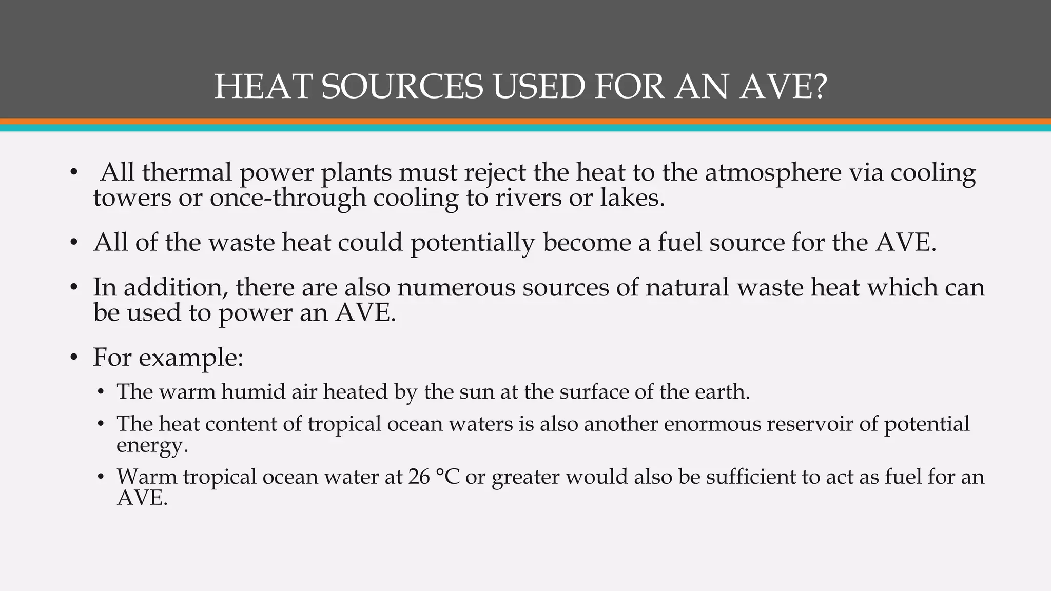 HEAT SOURCES USED FOR AN AVE?
• All thermal power plants must reject the heat to the atmosphere via cooling
towers or once-through cooling to rivers or lakes.
• All of the waste heat could potentially become a fuel source for the AVE.
• In addition, there are also numerous sources of natural waste heat which can
be used to power an AVE.
• For example:
• The warm humid air heated by the sun at the surface of the earth.
• The heat content of tropical ocean waters is also another enormous reservoir of potential
energy.
• Warm tropical ocean water at 26 °C or greater would also be sufficient to act as fuel for an
AVE.
 