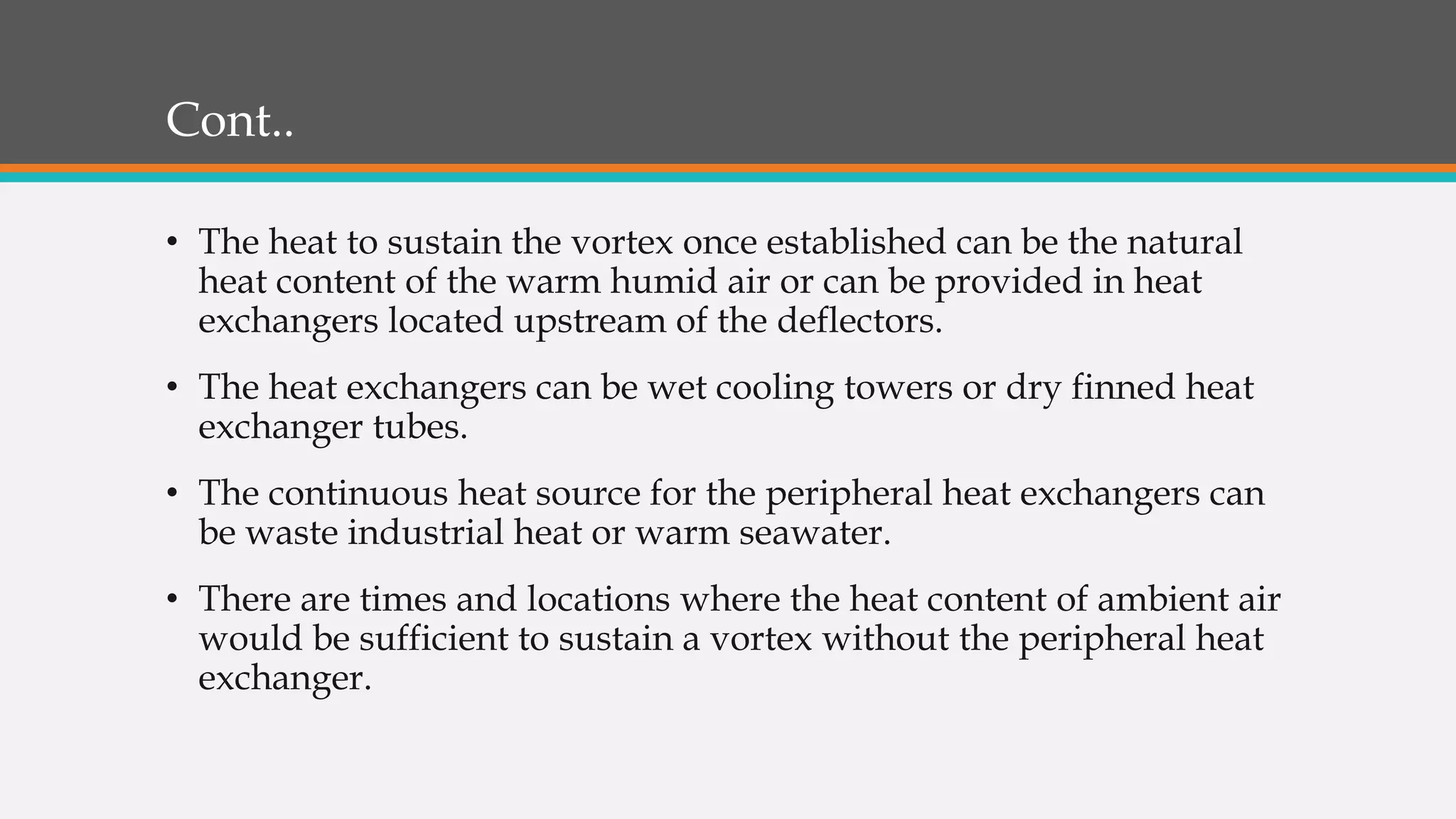 Cont..
• The heat to sustain the vortex once established can be the natural
heat content of the warm humid air or can be provided in heat
exchangers located upstream of the deflectors.
• The heat exchangers can be wet cooling towers or dry finned heat
exchanger tubes.
• The continuous heat source for the peripheral heat exchangers can
be waste industrial heat or warm seawater.
• There are times and locations where the heat content of ambient air
would be sufficient to sustain a vortex without the peripheral heat
exchanger.
 