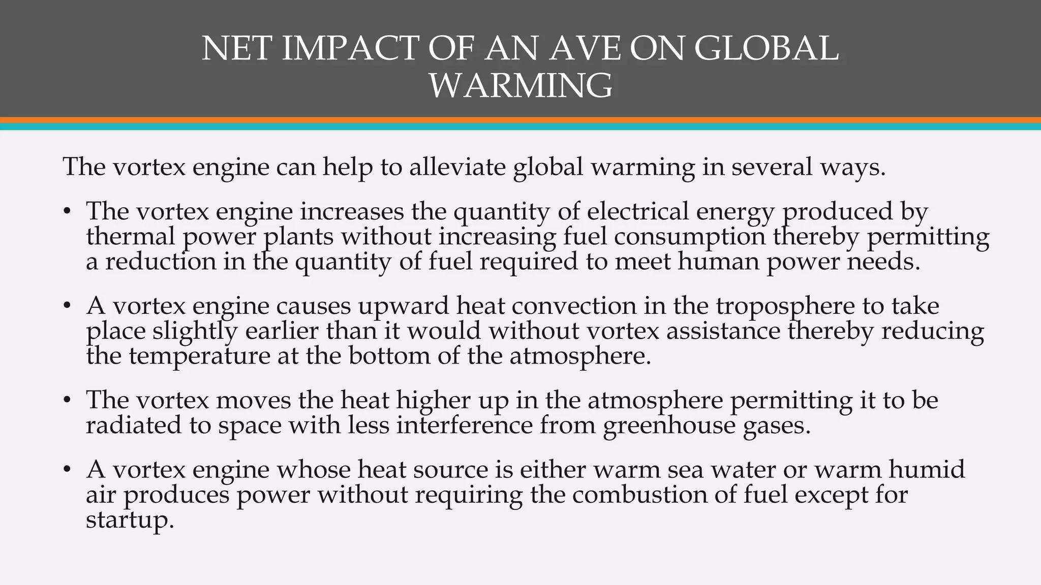 NET IMPACT OF AN AVE ON GLOBAL
WARMING
The vortex engine can help to alleviate global warming in several ways.
• The vortex engine increases the quantity of electrical energy produced by
thermal power plants without increasing fuel consumption thereby permitting
a reduction in the quantity of fuel required to meet human power needs.
• A vortex engine causes upward heat convection in the troposphere to take
place slightly earlier than it would without vortex assistance thereby reducing
the temperature at the bottom of the atmosphere.
• The vortex moves the heat higher up in the atmosphere permitting it to be
radiated to space with less interference from greenhouse gases.
• A vortex engine whose heat source is either warm sea water or warm humid
air produces power without requiring the combustion of fuel except for
startup.
 