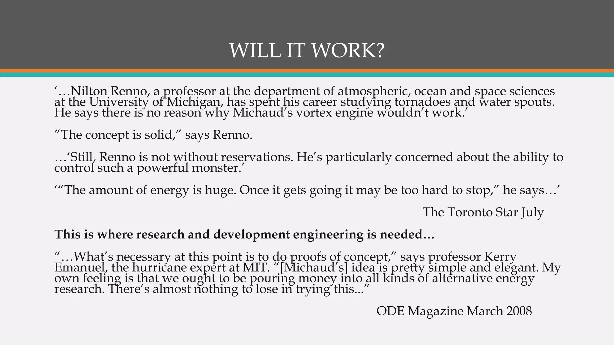 WILL IT WORK?
‘…Nilton Renno, a professor at the department of atmospheric, ocean and space sciences
at the University of Michigan, has spent his career studying tornadoes and water spouts.
He says there is no reason why Michaud’s vortex engine wouldn’t work.’
”The concept is solid,” says Renno.
…‘Still, Renno is not without reservations. He’s particularly concerned about the ability to
control such a powerful monster.’
‘“The amount of energy is huge. Once it gets going it may be too hard to stop,” he says…’
The Toronto Star July
This is where research and development engineering is needed…
“…What’s necessary at this point is to do proofs of concept,” says professor Kerry
Emanuel, the hurricane expert at MIT. “[Michaud’s] idea is pretty simple and elegant. My
own feeling is that we ought to be pouring money into all kinds of alternative energy
research. There’s almost nothing to lose in trying this...”
ODE Magazine March 2008
 
