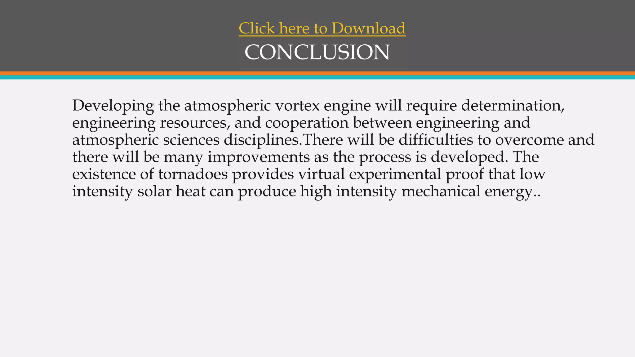 CONCLUSION
Developing the atmospheric vortex engine will require determination,
engineering resources, and cooperation between engineering and
atmospheric sciences disciplines.There will be difficulties to overcome and
there will be many improvements as the process is developed. The
existence of tornadoes provides virtual experimental proof that low
intensity solar heat can produce high intensity mechanical energy..
Click here to Download
 
