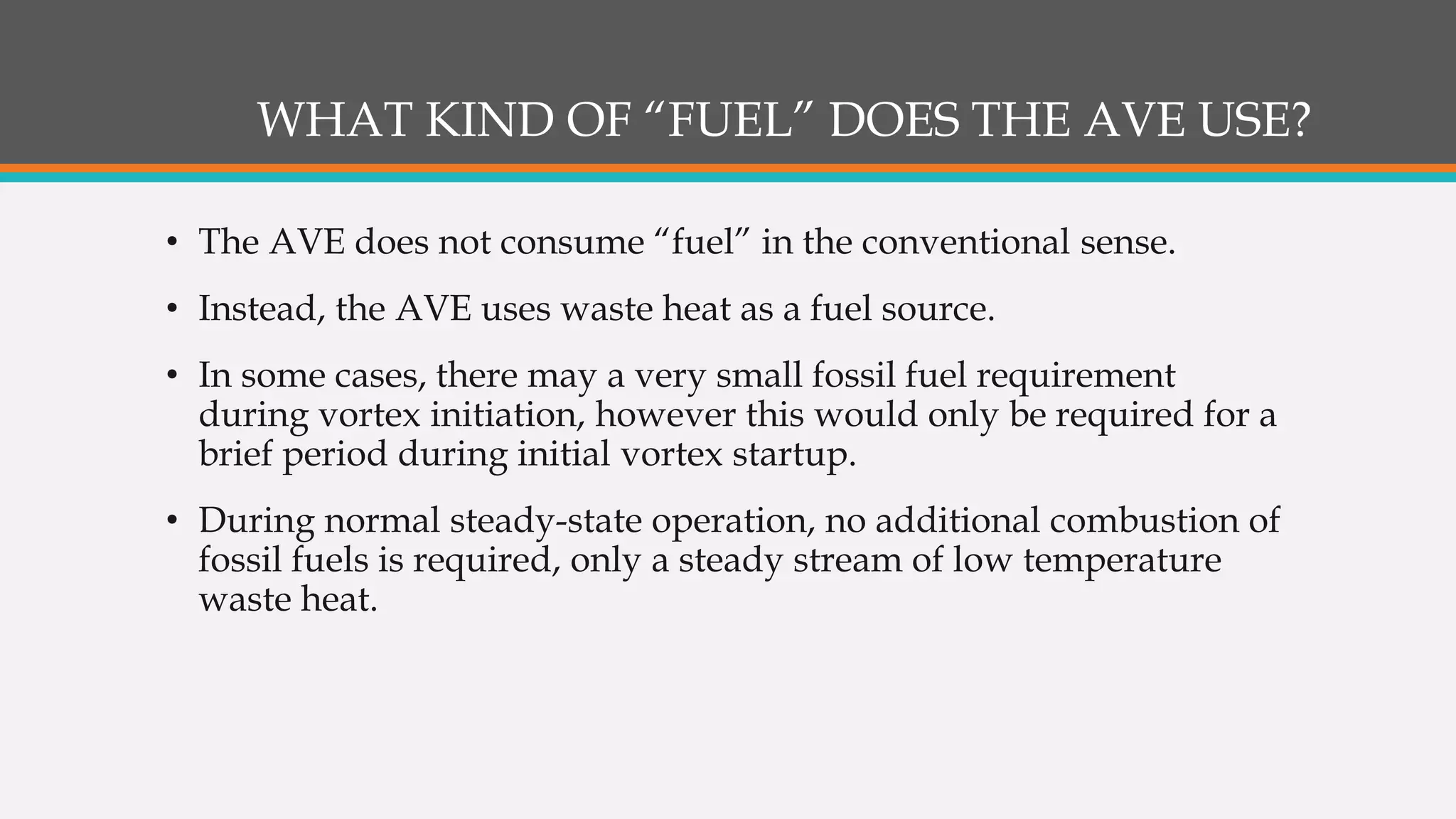 WHAT KIND OF “FUEL” DOES THE AVE USE?
• The AVE does not consume “fuel” in the conventional sense.
• Instead, the AVE uses waste heat as a fuel source.
• In some cases, there may a very small fossil fuel requirement
during vortex initiation, however this would only be required for a
brief period during initial vortex startup.
• During normal steady-state operation, no additional combustion of
fossil fuels is required, only a steady stream of low temperature
waste heat.
 