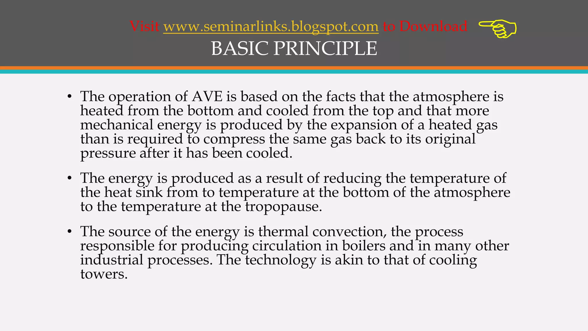 BASIC PRINCIPLE
• The operation of AVE is based on the facts that the atmosphere is
heated from the bottom and cooled from the top and that more
mechanical energy is produced by the expansion of a heated gas
than is required to compress the same gas back to its original
pressure after it has been cooled.
• The energy is produced as a result of reducing the temperature of
the heat sink from to temperature at the bottom of the atmosphere
to the temperature at the tropopause.
• The source of the energy is thermal convection, the process
responsible for producing circulation in boilers and in many other
industrial processes. The technology is akin to that of cooling
towers.
Visit www.seminarlinks.blogspot.com to Download

 
