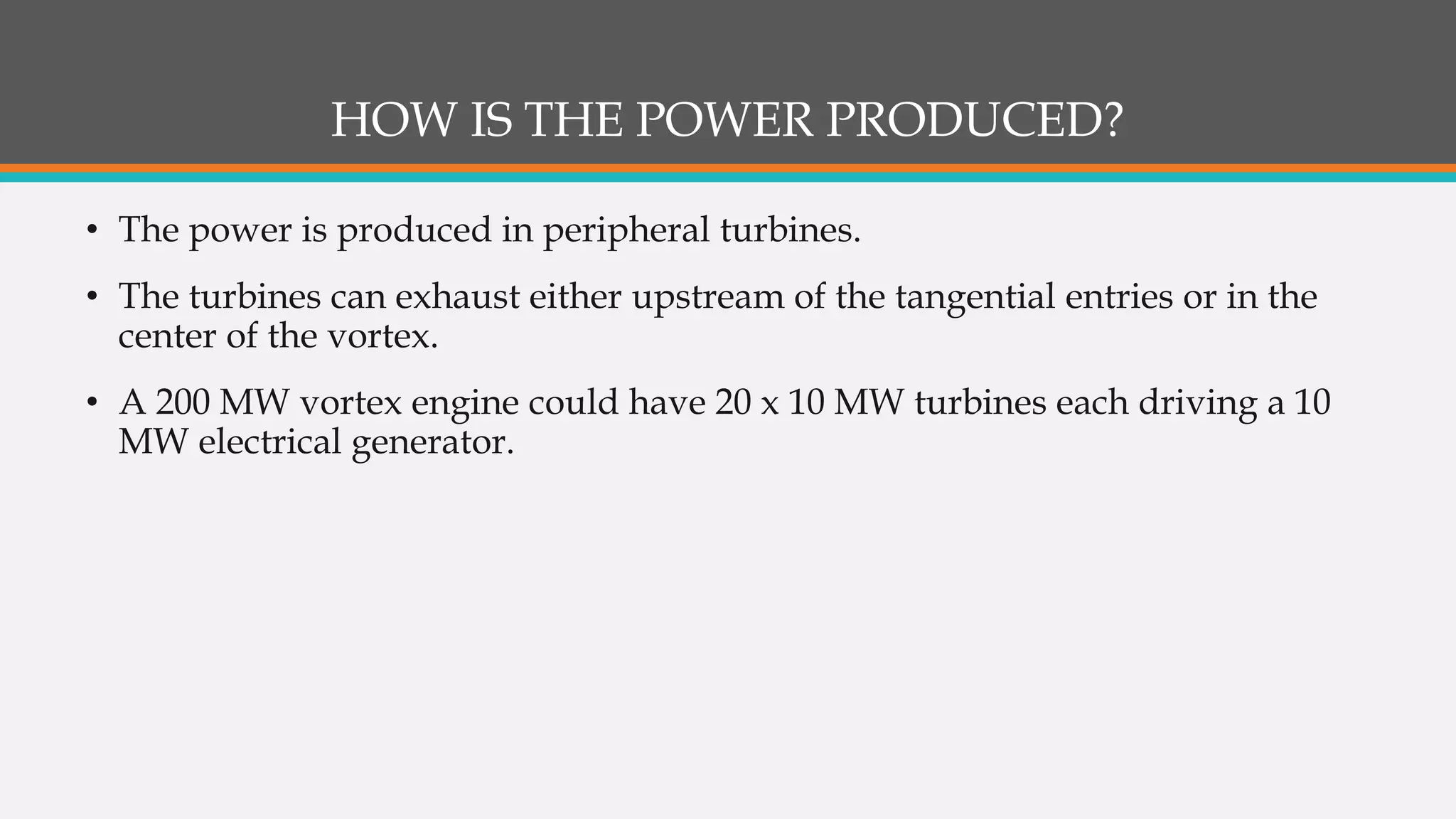 HOW IS THE POWER PRODUCED?
• The power is produced in peripheral turbines.
• The turbines can exhaust either upstream of the tangential entries or in the
center of the vortex.
• A 200 MW vortex engine could have 20 x 10 MW turbines each driving a 10
MW electrical generator.
 