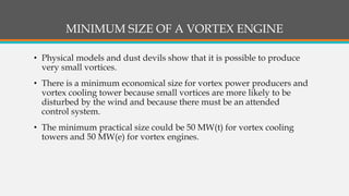 MINIMUM SIZE OF A VORTEX ENGINE
• Physical models and dust devils show that it is possible to produce
very small vortices.
• There is a minimum economical size for vortex power producers and
vortex cooling tower because small vortices are more likely to be
disturbed by the wind and because there must be an attended
control system.
• The minimum practical size could be 50 MW(t) for vortex cooling
towers and 50 MW(e) for vortex engines.
 