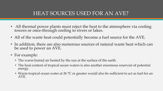 HEAT SOURCES USED FOR AN AVE?
• All thermal power plants must reject the heat to the atmosphere via cooling
towers or once-through cooling to rivers or lakes.
• All of the waste heat could potentially become a fuel source for the AVE.
• In addition, there are also numerous sources of natural waste heat which can
be used to power an AVE.
• For example:
• The warm humid air heated by the sun at the surface of the earth.
• The heat content of tropical ocean waters is also another enormous reservoir of potential
energy.
• Warm tropical ocean water at 26 °C or greater would also be sufficient to act as fuel for an
AVE.
 