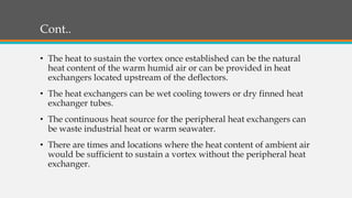 Cont..
• The heat to sustain the vortex once established can be the natural
heat content of the warm humid air or can be provided in heat
exchangers located upstream of the deflectors.
• The heat exchangers can be wet cooling towers or dry finned heat
exchanger tubes.
• The continuous heat source for the peripheral heat exchangers can
be waste industrial heat or warm seawater.
• There are times and locations where the heat content of ambient air
would be sufficient to sustain a vortex without the peripheral heat
exchanger.
 