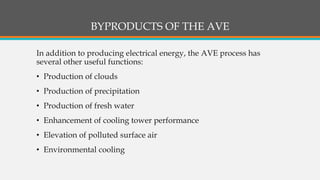 BYPRODUCTS OF THE AVE
In addition to producing electrical energy, the AVE process has
several other useful functions:
• Production of clouds
• Production of precipitation
• Production of fresh water
• Enhancement of cooling tower performance
• Elevation of polluted surface air
• Environmental cooling
 
