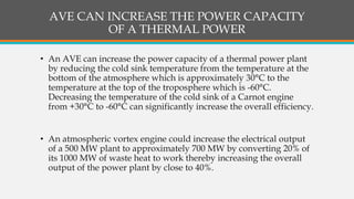AVE CAN INCREASE THE POWER CAPACITY
OF A THERMAL POWER
• An AVE can increase the power capacity of a thermal power plant
by reducing the cold sink temperature from the temperature at the
bottom of the atmosphere which is approximately 30°C to the
temperature at the top of the troposphere which is -60°C.
Decreasing the temperature of the cold sink of a Carnot engine
from +30°C to -60°C can significantly increase the overall efficiency.
• An atmospheric vortex engine could increase the electrical output
of a 500 MW plant to approximately 700 MW by converting 20% of
its 1000 MW of waste heat to work thereby increasing the overall
output of the power plant by close to 40%.
 