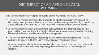 NET IMPACT OF AN AVE ON GLOBAL
WARMING
The vortex engine can help to alleviate global warming in several ways.
• The vortex engine increases the quantity of electrical energy produced by
thermal power plants without increasing fuel consumption thereby permitting
a reduction in the quantity of fuel required to meet human power needs.
• A vortex engine causes upward heat convection in the troposphere to take
place slightly earlier than it would without vortex assistance thereby reducing
the temperature at the bottom of the atmosphere.
• The vortex moves the heat higher up in the atmosphere permitting it to be
radiated to space with less interference from greenhouse gases.
• A vortex engine whose heat source is either warm sea water or warm humid
air produces power without requiring the combustion of fuel except for
startup.
 