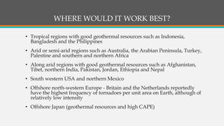 WHERE WOULD IT WORK BEST?
• Tropical regions with good geothermal resources such as Indonesia,
Bangladesh and the Philippines
• Arid or semi-arid regions such as Australia, the Arabian Peninsula, Turkey,
Palestine and southern and northern Africa
• Along arid regions with good geothermal resources such as Afghanistan,
Tibet, northern India, Pakistan, Jordan, Ethiopia and Nepal
• South western USA and northern Mexico
• Offshore north-western Europe - Britain and the Netherlands reportedly
have the highest frequency of tornadoes per unit area on Earth, although of
relatively low intensity
• Offshore Japan (geothermal resources and high CAPE)
 