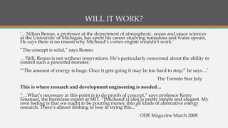WILL IT WORK?
‘…Nilton Renno, a professor at the department of atmospheric, ocean and space sciences
at the University of Michigan, has spent his career studying tornadoes and water spouts.
He says there is no reason why Michaud’s vortex engine wouldn’t work.’
”The concept is solid,” says Renno.
…‘Still, Renno is not without reservations. He’s particularly concerned about the ability to
control such a powerful monster.’
‘“The amount of energy is huge. Once it gets going it may be too hard to stop,” he says…’
The Toronto Star July
This is where research and development engineering is needed…
“…What’s necessary at this point is to do proofs of concept,” says professor Kerry
Emanuel, the hurricane expert at MIT. “[Michaud’s] idea is pretty simple and elegant. My
own feeling is that we ought to be pouring money into all kinds of alternative energy
research. There’s almost nothing to lose in trying this...”
ODE Magazine March 2008
 
