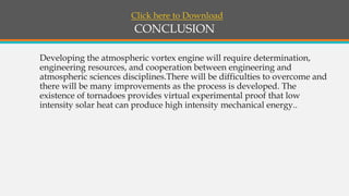 CONCLUSION
Developing the atmospheric vortex engine will require determination,
engineering resources, and cooperation between engineering and
atmospheric sciences disciplines.There will be difficulties to overcome and
there will be many improvements as the process is developed. The
existence of tornadoes provides virtual experimental proof that low
intensity solar heat can produce high intensity mechanical energy..
Click here to Download
 