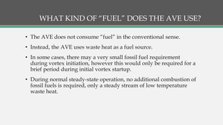 WHAT KIND OF “FUEL” DOES THE AVE USE?
• The AVE does not consume “fuel” in the conventional sense.
• Instead, the AVE uses waste heat as a fuel source.
• In some cases, there may a very small fossil fuel requirement
during vortex initiation, however this would only be required for a
brief period during initial vortex startup.
• During normal steady-state operation, no additional combustion of
fossil fuels is required, only a steady stream of low temperature
waste heat.
 