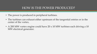 HOW IS THE POWER PRODUCED?
• The power is produced in peripheral turbines.
• The turbines can exhaust either upstream of the tangential entries or in the
center of the vortex.
• A 200 MW vortex engine could have 20 x 10 MW turbines each driving a 10
MW electrical generator.
 