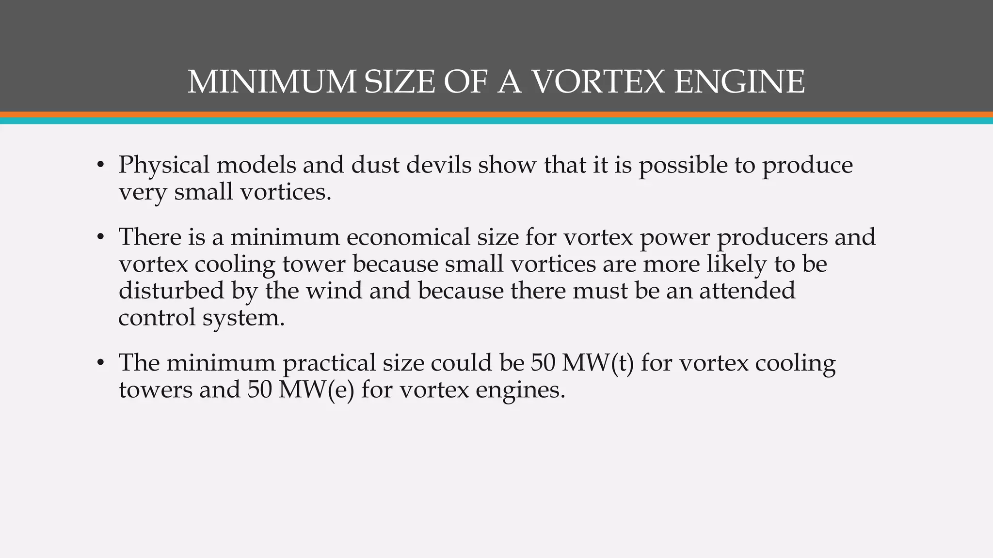 MINIMUM SIZE OF A VORTEX ENGINE
• Physical models and dust devils show that it is possible to produce
very small vortices.
• There is a minimum economical size for vortex power producers and
vortex cooling tower because small vortices are more likely to be
disturbed by the wind and because there must be an attended
control system.
• The minimum practical size could be 50 MW(t) for vortex cooling
towers and 50 MW(e) for vortex engines.
 
