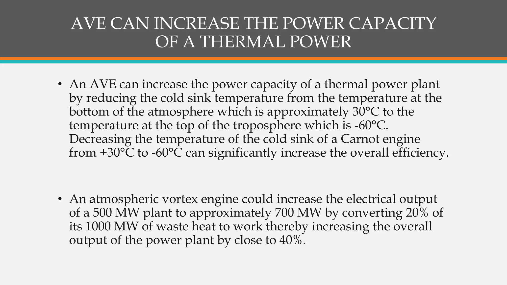 AVE CAN INCREASE THE POWER CAPACITY
OF A THERMAL POWER
• An AVE can increase the power capacity of a thermal power plant
by reducing the cold sink temperature from the temperature at the
bottom of the atmosphere which is approximately 30°C to the
temperature at the top of the troposphere which is -60°C.
Decreasing the temperature of the cold sink of a Carnot engine
from +30°C to -60°C can significantly increase the overall efficiency.
• An atmospheric vortex engine could increase the electrical output
of a 500 MW plant to approximately 700 MW by converting 20% of
its 1000 MW of waste heat to work thereby increasing the overall
output of the power plant by close to 40%.
 