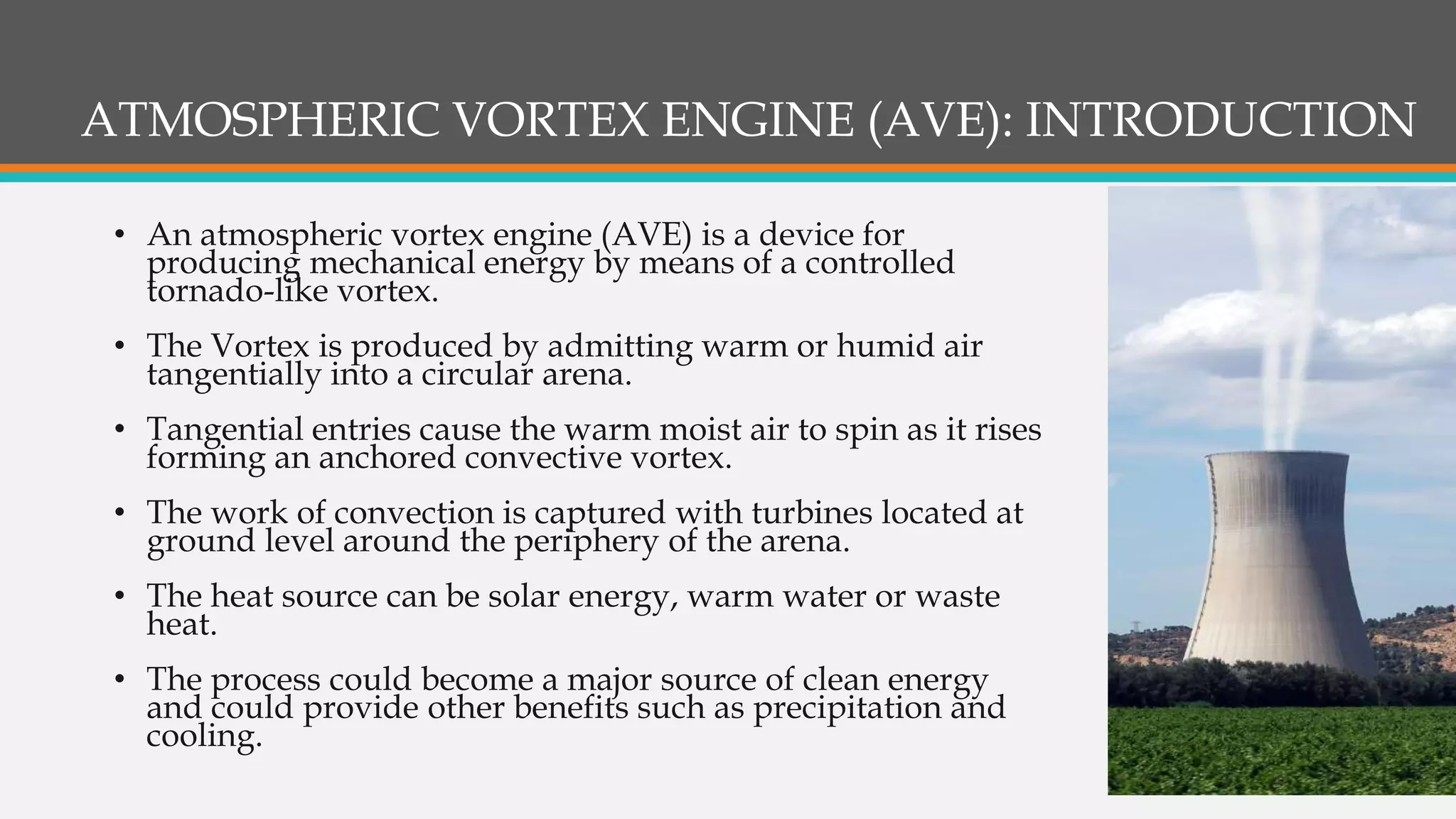 ATMOSPHERIC VORTEX ENGINE (AVE): INTRODUCTION
• An atmospheric vortex engine (AVE) is a device for
producing mechanical energy by means of a controlled
tornado-like vortex.
• The Vortex is produced by admitting warm or humid air
tangentially into a circular arena.
• Tangential entries cause the warm moist air to spin as it rises
forming an anchored convective vortex.
• The work of convection is captured with turbines located at
ground level around the periphery of the arena.
• The heat source can be solar energy, warm water or waste
heat.
• The process could become a major source of clean energy
and could provide other benefits such as precipitation and
cooling.
 