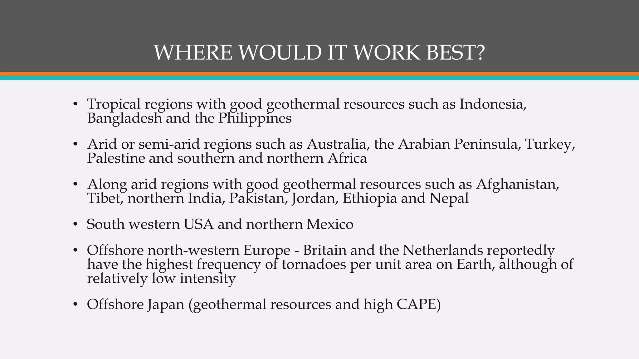 WHERE WOULD IT WORK BEST?
• Tropical regions with good geothermal resources such as Indonesia,
Bangladesh and the Philippines
• Arid or semi-arid regions such as Australia, the Arabian Peninsula, Turkey,
Palestine and southern and northern Africa
• Along arid regions with good geothermal resources such as Afghanistan,
Tibet, northern India, Pakistan, Jordan, Ethiopia and Nepal
• South western USA and northern Mexico
• Offshore north-western Europe - Britain and the Netherlands reportedly
have the highest frequency of tornadoes per unit area on Earth, although of
relatively low intensity
• Offshore Japan (geothermal resources and high CAPE)
 