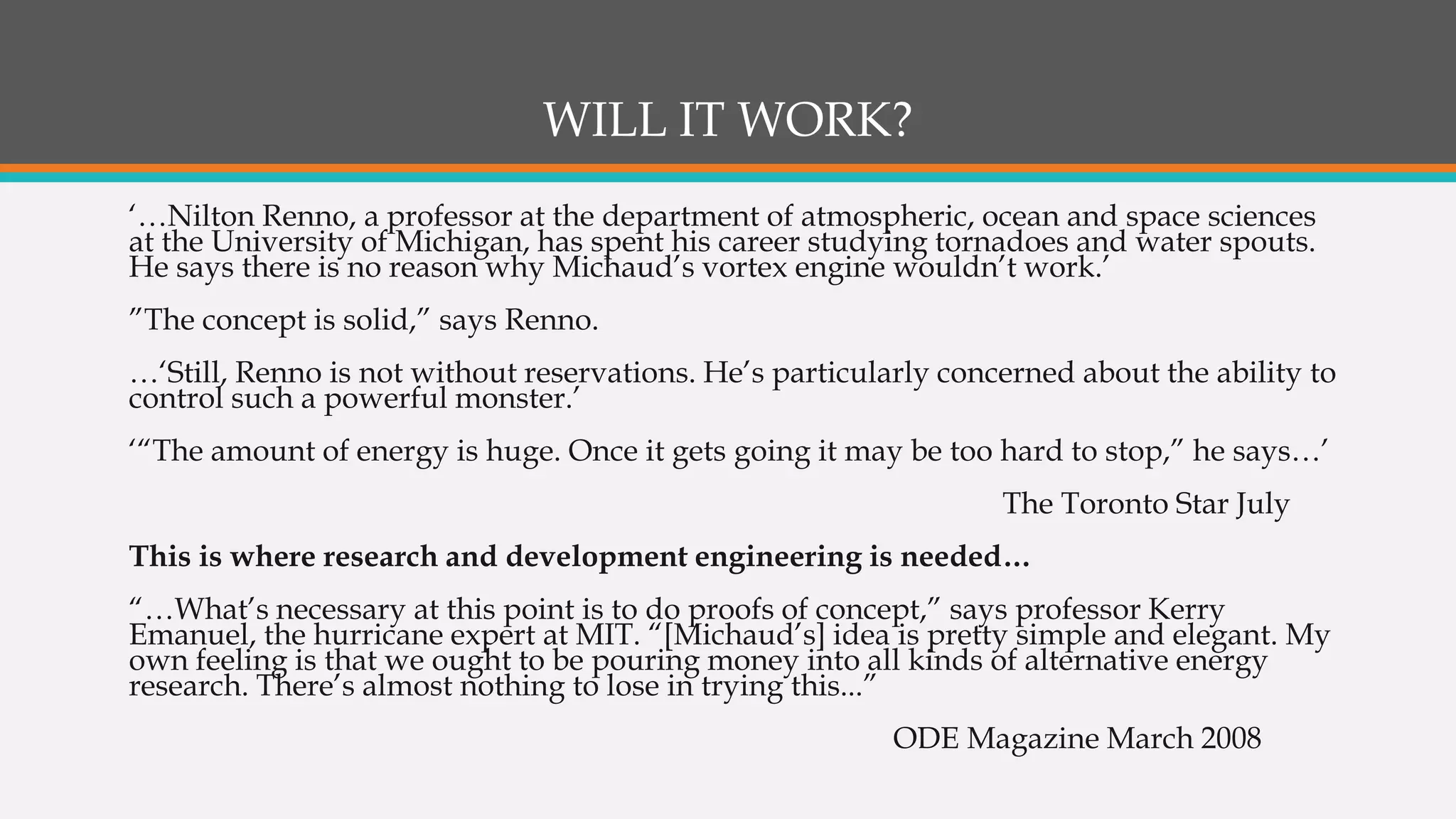WILL IT WORK?
‘…Nilton Renno, a professor at the department of atmospheric, ocean and space sciences
at the University of Michigan, has spent his career studying tornadoes and water spouts.
He says there is no reason why Michaud’s vortex engine wouldn’t work.’
”The concept is solid,” says Renno.
…‘Still, Renno is not without reservations. He’s particularly concerned about the ability to
control such a powerful monster.’
‘“The amount of energy is huge. Once it gets going it may be too hard to stop,” he says…’
The Toronto Star July
This is where research and development engineering is needed…
“…What’s necessary at this point is to do proofs of concept,” says professor Kerry
Emanuel, the hurricane expert at MIT. “[Michaud’s] idea is pretty simple and elegant. My
own feeling is that we ought to be pouring money into all kinds of alternative energy
research. There’s almost nothing to lose in trying this...”
ODE Magazine March 2008
 