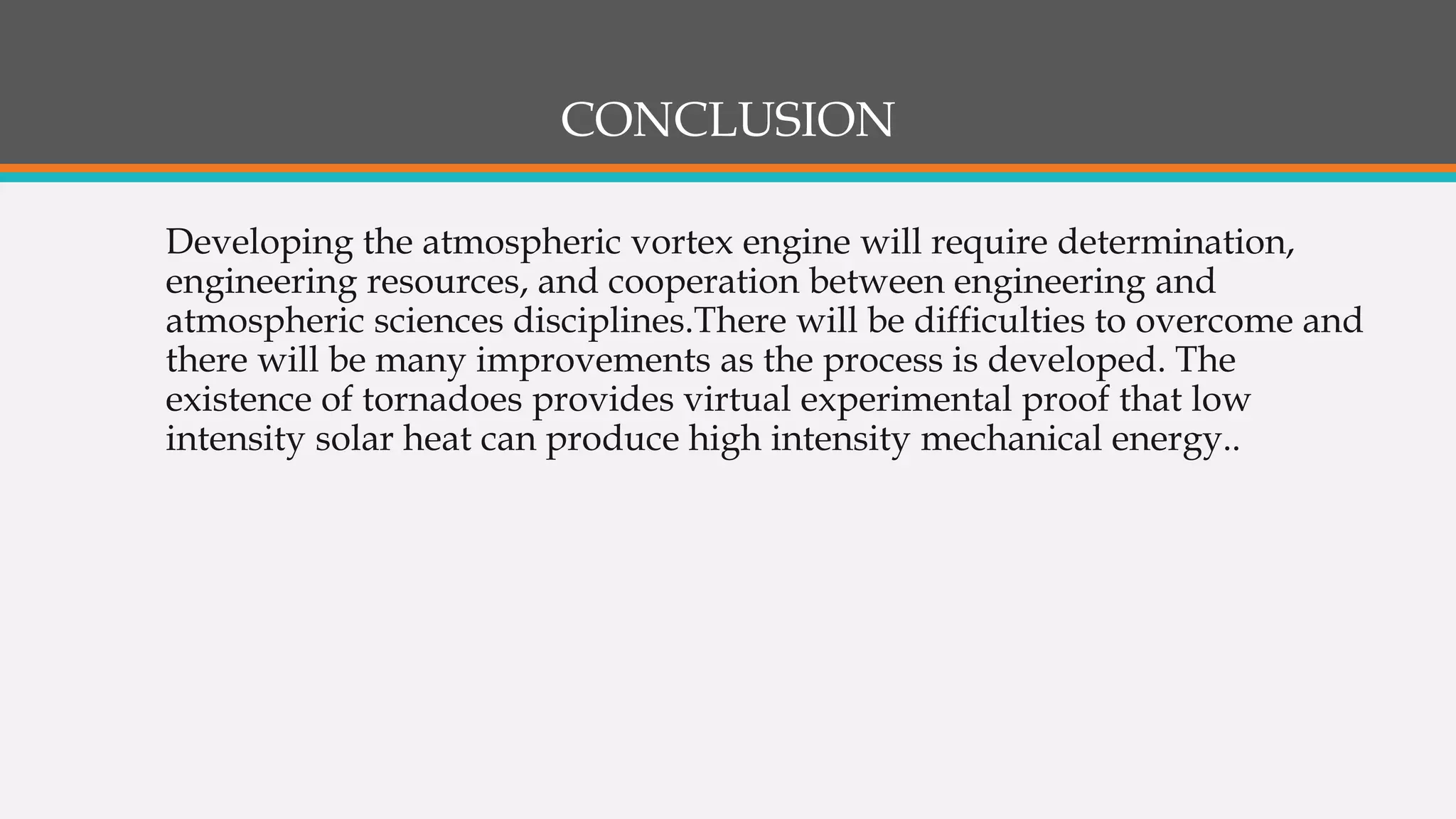 CONCLUSION
Developing the atmospheric vortex engine will require determination,
engineering resources, and cooperation between engineering and
atmospheric sciences disciplines.There will be difficulties to overcome and
there will be many improvements as the process is developed. The
existence of tornadoes provides virtual experimental proof that low
intensity solar heat can produce high intensity mechanical energy..
 