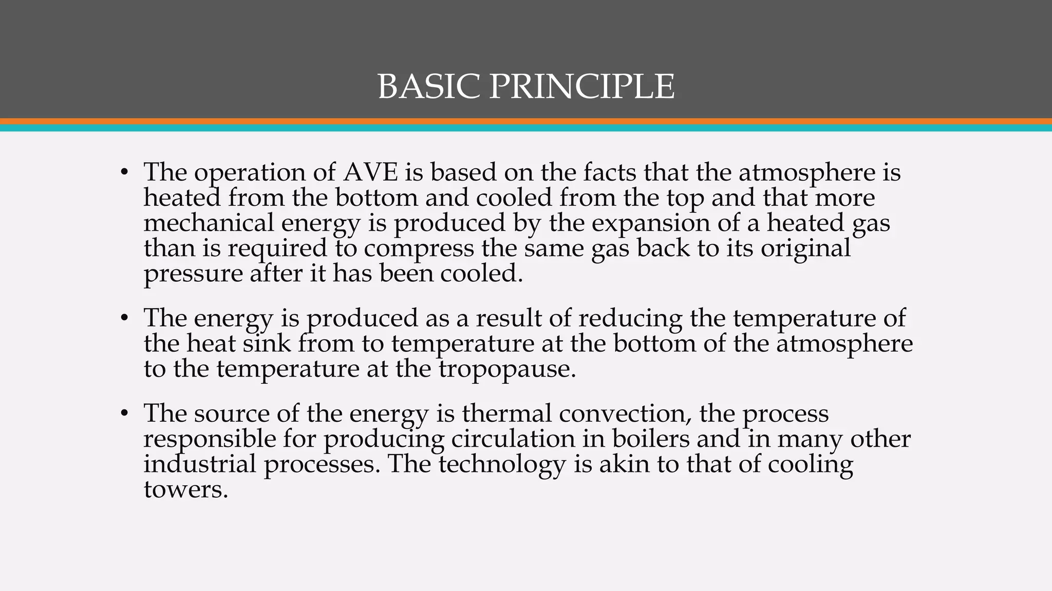 BASIC PRINCIPLE
• The operation of AVE is based on the facts that the atmosphere is
heated from the bottom and cooled from the top and that more
mechanical energy is produced by the expansion of a heated gas
than is required to compress the same gas back to its original
pressure after it has been cooled.
• The energy is produced as a result of reducing the temperature of
the heat sink from to temperature at the bottom of the atmosphere
to the temperature at the tropopause.
• The source of the energy is thermal convection, the process
responsible for producing circulation in boilers and in many other
industrial processes. The technology is akin to that of cooling
towers.
 