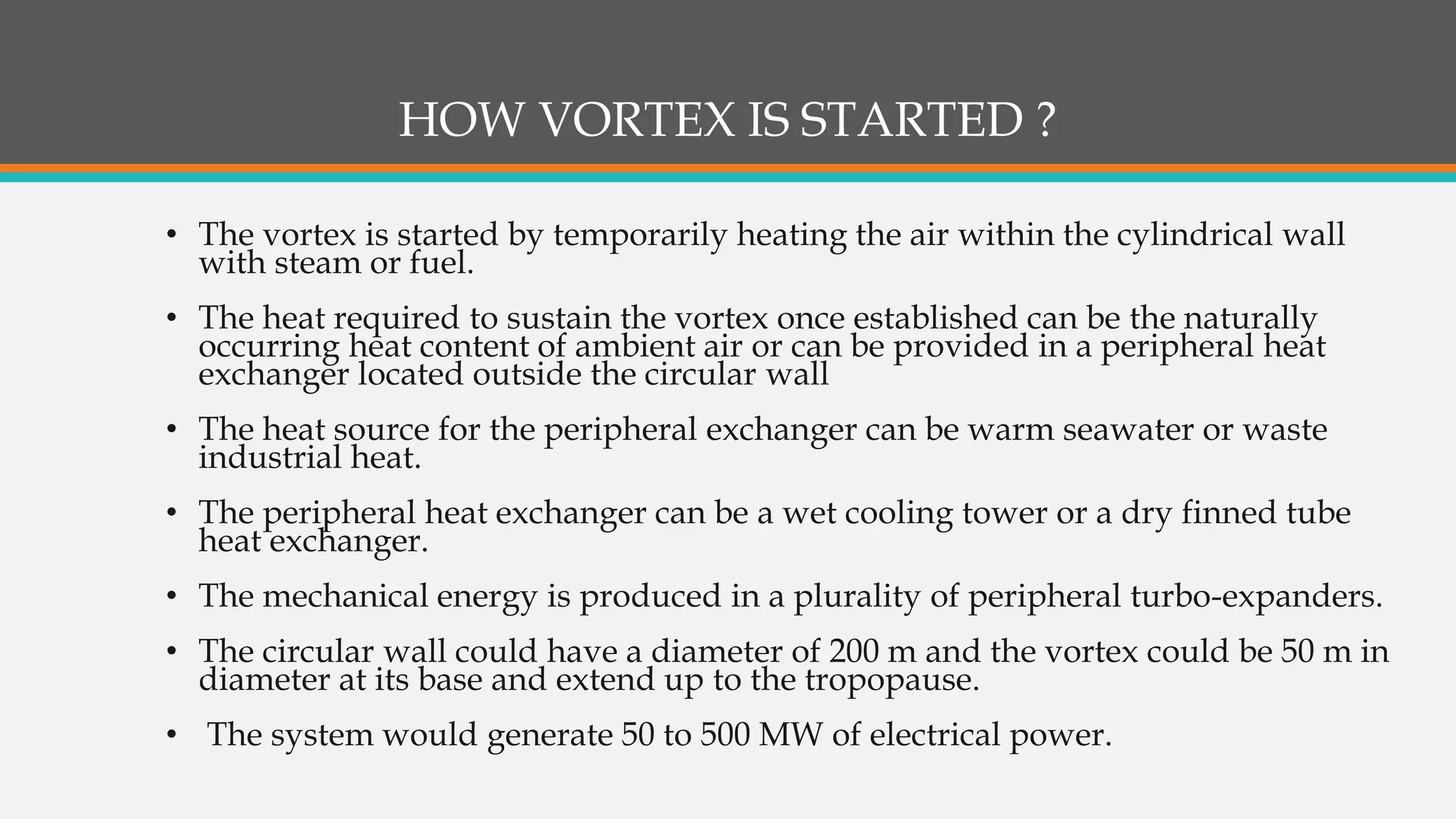 HOW VORTEX IS STARTED ?
• The vortex is started by temporarily heating the air within the cylindrical wall
with steam or fuel.
• The heat required to sustain the vortex once established can be the naturally
occurring heat content of ambient air or can be provided in a peripheral heat
exchanger located outside the circular wall
• The heat source for the peripheral exchanger can be warm seawater or waste
industrial heat.
• The peripheral heat exchanger can be a wet cooling tower or a dry finned tube
heat exchanger.
• The mechanical energy is produced in a plurality of peripheral turbo-expanders.
• The circular wall could have a diameter of 200 m and the vortex could be 50 m in
diameter at its base and extend up to the tropopause.
• The system would generate 50 to 500 MW of electrical power.
 