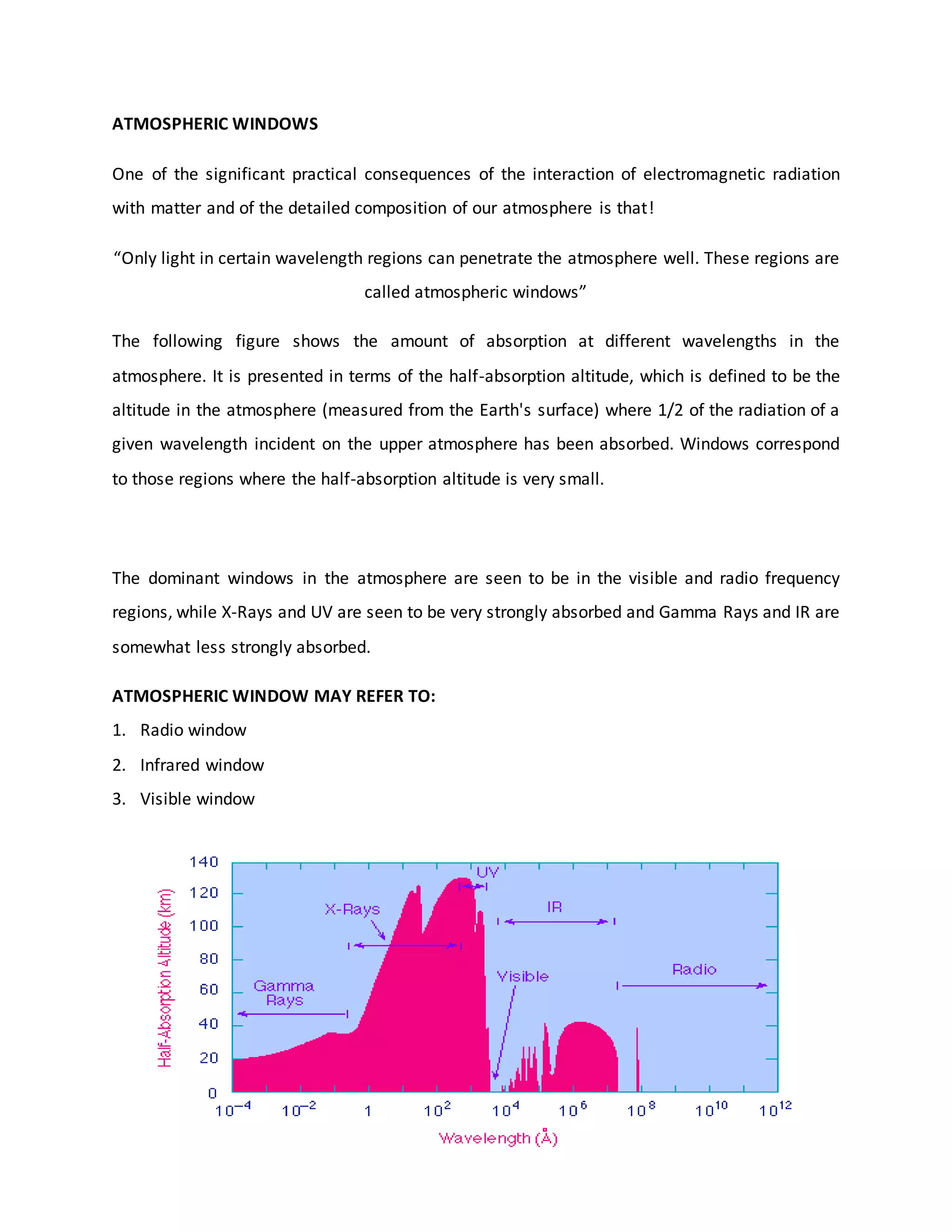 ATMOSPHERIC WINDOWS
One of the significant practical consequences of the interaction of electromagnetic radiation
with matter and of the detailed composition of our atmosphere is that!
“Only light in certain wavelength regions can penetrate the atmosphere well. These regions are
called atmospheric windows”
The following figure shows the amount of absorption at different wavelengths in the
atmosphere. It is presented in terms of the half-absorption altitude, which is defined to be the
altitude in the atmosphere (measured from the Earth's surface) where 1/2 of the radiation of a
given wavelength incident on the upper atmosphere has been absorbed. Windows correspond
to those regions where the half-absorption altitude is very small.
The dominant windows in the atmosphere are seen to be in the visible and radio frequency
regions, while X-Rays and UV are seen to be very strongly absorbed and Gamma Rays and IR are
somewhat less strongly absorbed.
ATMOSPHERIC WINDOW MAY REFER TO:
1. Radio window
2. Infrared window
3. Visible window