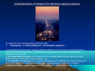Οι κυριότερες αιτίες ατμοσφαιρικής ρύπανσης είναι:
1. Βιομηχανίες 2. Οικιακή θέρμανση 3.Κυκλοφορία οχημάτων.
Η ατμοσφαιρική ρύπανση μιας περιοχής εξαρτάται βασικά οπό την ένταση, την πυκνότητα και το
είδος αυτών των δραστηριοτήτων, επηρεάζεται όμως σημαντικά και από ένα πλήθος άλλων
παραγόντων όπως είναι:
Οι μετεωρολογικές συνθήκες που επικρατούν στην περιοχή (διεύθυνση και ταχύτητα ανέμων,
θερμοκρασιακές αναστροφές, ύψος ανάμιξης, κ,α.),
Η τοπογραφία της περιοχής (η γεωμορφολογική διαμόρφωση καθορίζει τις τοπικές κινήσεις των
ανέμων και δημιουργεί προϋποθέσεις διασποράς ή συσσώρευσης των ρύπων), κι ακόμη,
η φύση των ρύπων (χρόνος παραμονής στην ατμόσφαι­ρα, ικανότητα διάχυσης, κ.ά.).
ΑΤΜΟΣΦΑΙΡΙΚΗ ΡΥΠΑΝΣΗ ΣΤΗ ΠΕΡΙΟΧΗ ΘΕΣΣΑΛΟΝΙΚΗΣ
 