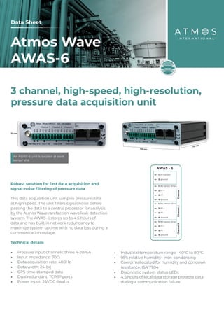 3 channel, high-speed, high-resolution,
pressure data acquisition unit
An AWAS-6 unit is located at each
sensor site
Atmos Wave
AWAS-6
Data Sheet
1: 24V power
2: ground Channel
1
3: PT -
4: ground
1: 18V
2: PT +
1: 18V sensor drive
2: PT +
3: PT -
4: ground
1: 18V sensor drive
2: PT +
3: PT -
4: ground
Channel
2
Channel
3
AWAS - 6
sensor drive
Robust solution for fast data acquisition and
signal-noise filtering of pressure data
This data acquisition unit samples pressure data
at high speed. The unit filters signal noise before
passing the data to a central processor for analysis
by the Atmos Wave rarefaction wave leak detection
system. The AWAS-6 stores up to 4.5 hours of
data and has built-in network redundancy to
maximize system uptime with no data loss during a
communication outage.
Technical details
•	 Pressure input channels: three 4-20mA
•	 Input impedance: 70Ω
•	 Data acquisition rate: 480Hz
•	 Data width: 24-bit
•	 GPS time-stamped data
•	 Dual redundant: TCP/IP ports
•	 Power input: 24VDC 6watts
•	 Industrial temperature range: -40°C to 80°C
•	 95% relative humidity - non-condensing
•	 Conformal coated for humidity and corrosion
resistance. ISA 71.04
•	 Diagnostic system status LEDs
•	 4.5 hours of local data storage protects data
during a communication failure
 