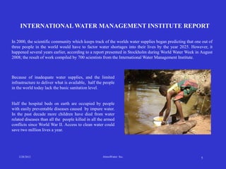 INTERNATIONAL WATER MANAGEMENT INSTITUTE REPORT

In 2000, the scientific community which keeps track of the worlds water supplies began predicting that one out of
three people in the world would have to factor water shortages into their lives by the year 2025. However, it
happened several years earlier, according to a report presented in Stockholm during World Water Week in August
2008; the result of work compiled by 700 scientists from the International Water Management Institute.



Because of inadequate water supplies, and the limited
infrastructure to deliver what is available, half the people
in the world today lack the basic sanitation level.


Half the hospital beds on earth are occupied by people
with easily preventable diseases caused by impure water.
In the past decade more children have died from water
related diseases than all the people killed in all the armed
conflicts since World War II. Access to clean water could
save two million lives a year.




    2/28/2012                                        AtmoWater Inc.                                       5
 