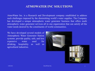 ATMOWATER INC SOLUTIONS

AtmoWater Inc. is a Research and Development company established to address
such challenges imposed by the diminishing world’s water supplies. The Company
has developed a unique atmospheric water generator business that offers multi
atmospheric water generator services all in one organization that can satisfy all the
water needs desired by the constituents of world communities.

We have developed several models of
Atmospheric Water Generator Station
systems. provide quality, safe, and less
expensive       water      used      for
drinking, hospitality as well as
agricultural industries.




2/28/2012                              AtmoWater Inc.                             7
 