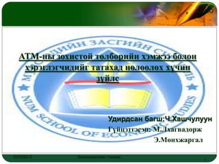 LOGO




  АТМ-ны зохистой төлбөрийн хэмжээ болон
   хэрэглэгчидийг татахад нөлөөлөх хүчин
                   зүйлс



                           Удирдсан багш:Ч.Хашчулуун
                           Гүйцэтгэсэн: М.Лхагвадорж
                                        Э.Мөнхжаргал

ОУЭЗО-3       Экономиксийн тэнхим                 1
 