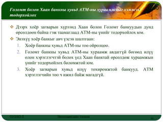 Голомт болон Хаан банкны хувьд АТМ-ны хураамжныг хэмжээг      LOGO
тодорхойлох

 Дээрх хоёр загварын хүрээнд Хаан болон Голомт банкуудын дунд
  өрсөлдөөн байна гэж таамаглаад АТМ-ны үнийг тодорхойлох юм.
 Энэхүү хоёр банкыг авч үзсэн шалтгаан:
  1. Хоёр банкны хувьд АТМ-ны тоо ойролцоо.
  2. Голомт банкны хувьд АТМ-ны хураамж авдаггүй бөгөөд илүү
      олон хэрэглэгчтэй болох үед Хаан банктай өрсөлдөж хураамжын
      үнийг тодорхойлох боломжтой юм.
  3. Хоёр загварын хувьд илүү тохиромжтой банкууд. АТМ
      хэрэглэгчийн тоо ч ижил байж магадгүй.




ОУЭЗО-3              Экономиксийн тэнхим                       10
 