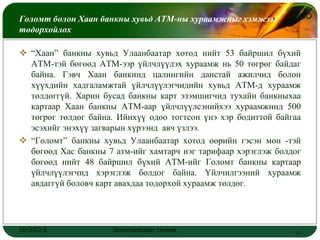 Голомт болон Хаан банкны хувьд АТМ-ны хураамжныг хэмжээг       LOGO
тодорхойлох

 “Хаан” банкны хувьд Улаанбаатар хотод нийт 53 байршил бүхий
  АТМ-тэй бөгөөд АТМ-ээр үйлчлүүлэх хураамж нь 50 төгрөг байдаг
  байна. Гэвч Хаан банкинд цалингийн данстай ажилчид болон
  хүүхдийн хадгаламжтай үйлчлүүлэгчидийн хувьд АТМ-д хураамж
  төлдөггүй. Харин бусад банкны карт эзэмшигчид тухайн банкныхаа
  картаар Хаан банкны АТМ-аар үйлчлүүлсэнийхээ хураамжинд 500
  төгрөг төлдөг байна. Ийнхүү одоо тогтсон үнэ хэр бодиттой байгаа
  эсэхийг энэхүү загварын хүрээнд авч үзлээ.
 “Голомт” банкны хувьд Улаанбаатар хотод өөрийн гэсэн мөн -тэй
  бөгөөд Хас банкны 7 атм-ийг хамтарч нэг тарифаар хэрэглэж болдог
  бөгөөд нийт 48 байршил бүхий АТМ-ийг Голомт банкны картаар
  үйлчлүүлэгчид хэрэглэж болдог байна. Үйлчилгээний хураамж
  авдаггүй боловч карт авахдаа тодорхой хураамж төлдөг.




ОУЭЗО-3              Экономиксийн тэнхим                        11
 