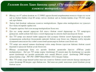 Голомт болон Хаан банкны хувьд АТМ-ны хураамжныг
                                                LOGO
                хэмжээг тодорхойлох

 Ийнхүү энэ 87 зайны дундаж нь 12,58903 гарсан бөгөөд координатын тэнхлэг дээрх нэг нэгж
  зай нь бодит байдал дээр 60 метр гэдгээс дундаж зай нь бодит байдал дээр 755,342 метр
  зай гарч байна.
 Эндээс бид дундаж зайныхаа хэмжээг тодорхойллоо. Харин одоо тодорхойлох нэг хувьсагч
  бол t буюу тээврийн зардал юм.
 Тээврийн зардлыг бид олон янзаар тодорхойлж болох юм.
 Хүн нэг метр явахад зарцуулж буй ккал-г бодож олоод дараагаар нь 755 метрээрээ
  үржүүлж, нийт алдаж буй ккал-г олоод дараагаар нь мөнгөн дүнд шилжүүлж болно.
 Хүн 755 метр зам явахад нийт зарцуулж буй хугацааг бодож олоод дараагаар нь тухайн
  хугацааныхаа алдагдсан боломжийн өртгийг бодож олж болох юм. Өөрөөр хэлбэл тухайн
  хугацаанд ажилласан бол хэдий хэмжээний цалингаар нь бодож олж болох юм.
 755 метр зам явахад машин дунджаар хэдэн литр бензин хэрэглэж байгааг бодож олоод
  түүнийгээ орлуулж бодож үзэж болох юм.
 Ийнхүү хугацаагаар буюу нэг цагийн дундаж цалингийн дүнгээс АТМ-ын үнийг
  тодорхойлвол:. Энд хүн 755 метр газрыг дунджаар 10 минут явах ба дунджаар нэг цагийн
  цалин дунджаар нэг цагийн цалингийн хөлс манай Монгол улсад дунджаар 2000 төгрөг
  орчим байдаг учир PH=PG=2000*10min/60min=333.3 төгрөг байна.
 Мөн 755 метр газар явахад алдах ккал-ын хэмжээг бодож олоод мөнгөн дүнлүү шилжүүлж
  олвол дунжаар 80 төгрөг гарч байгаа юм. Энд ккал-ын үнийг монголын хувьд дундаж үнээр
  бодож олсон.

ОУЭЗО-3                      Экономиксийн тэнхим                                       14
 